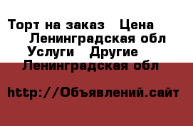 Торт на заказ › Цена ­ 900 - Ленинградская обл. Услуги » Другие   . Ленинградская обл.